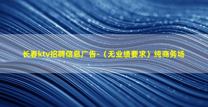 长春ktv招聘信息广告-（无业绩要求）纯商务场